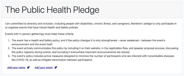 The Public Health Pledge I am committed to diversity and inclusion, including people with disabilities, chronic illness, and caregivers, therefore I pledge to only participate in or organize events that have robust Health and Safety policies. Events with in-person gatherings must meet these criteria: 1. The event has a Health and Safety policy, and if the policy changes it is only strengthened – never weakened – between the event’s announcement and the event itself. 2. The event actively communicates this policy by including it on their website, in the registration flow, and speaker proposal process, discussing the policy regularly during events, and including it everywhere important announcements are shared. 3. The event’s policy includes active measures designed to minimize the number of participants who are infected with transmissible diseases like COVID-19, as well as mitigate transmission between participants. standards for safer events