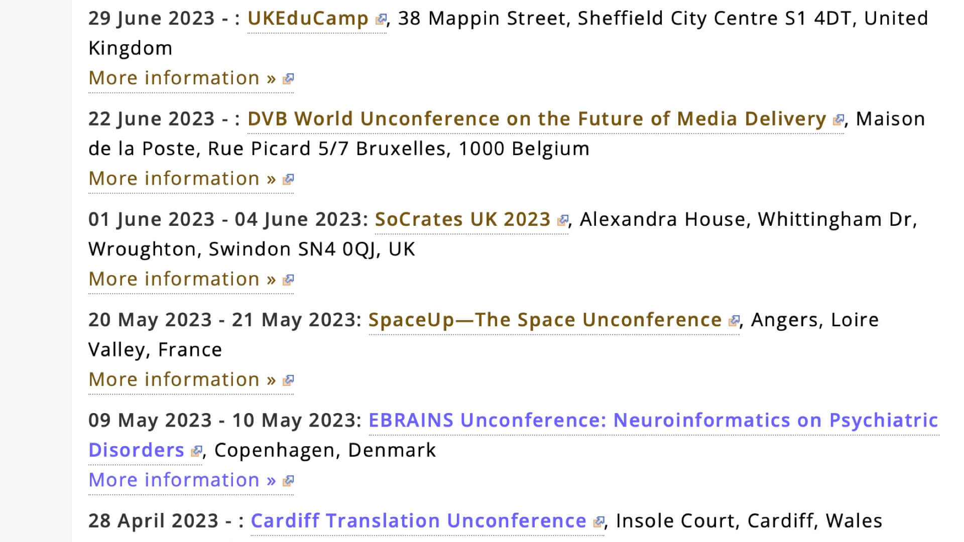 Are unconferences popular? An extract from Adrian Segar’s peer conference calendar, available at https://www.conferencesthatwork.com/index.php/upcoming-events/ [future events] and https://www.conferencesthatwork.com/index.php/news-events/past-events/ [past events] 29 June 2023 - : UKEduCamp, 38 Mappin Street, Sheffield City Centre S1 4DT, United Kingdom More information » 22 June 2023 - : DVB World Unconference on the Future of Media Delivery, Maison de la Poste, Rue Picard 5/7 Bruxelles, 1000 Belgium More information » 01 June 2023 - 04 June 2023: SoCrates UK 2023, Alexandra House, Whittingham Dr, Wroughton, Swindon SN4 0QJ, UK More information » 20 May 2023 - 21 May 2023: SpaceUp—The Space Unconference, Angers, Loire Valley, France More information » 09 May 2023 - 10 May 2023: EBRAINS Unconference: Neuroinformatics on Psychiatric Disorders, Copenhagen, Denmark More information » 28 April 2023 - : Cardiff Translation Unconference, Insole Court, Cardiff, Wales