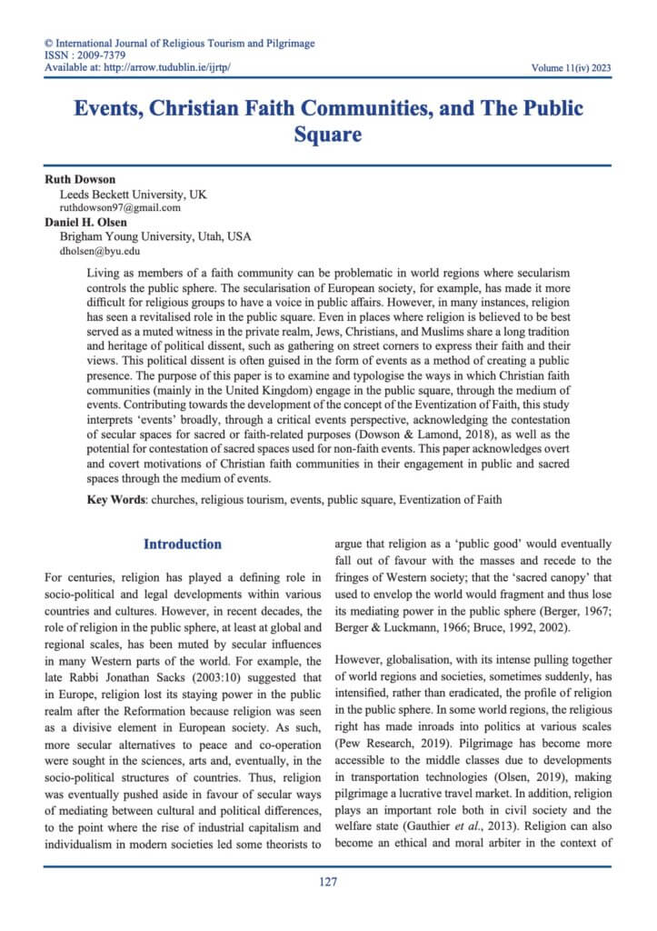 Cover page of article © International Journal of Religious Tourism and Pilgrimage ISSN : 2009-7379 Available at: http://arrow.tudublin.ie/ijrtp/ Volume 11(iv) 2023 Events, Christian Faith Communities, and The Public Square Ruth Dowson Leeds Beckett University, UK ruthdowson97@gmail.com Daniel H. Olsen Brigham Young University, Utah, USA dholsen@byu.edu Living as members of a faith community can be problematic in world regions where secularism controls the public sphere. The secularisation of European society, for example, has made it more difficult for religious groups to have a voice in public affairs. However, in many instances, religion has seen a revitalised role in the public square. Even in places where religion is believed to be best served as a muted witness in the private realm, Jews, Christians, and Muslims share a long tradition and heritage of political dissent, such as gathering on street corners to express their faith and their views. This political dissent is often guised in the form of events as a method of creating a public presence. The purpose of this paper is to examine and typologise the ways in which Christian faith communities (mainly in the United Kingdom) engage in the public square, through the medium of events. Contributing towards the development of the concept of the Eventization of Faith, this study interprets ‘events’ broadly, through a critical events perspective, acknowledging the contestation of secular spaces for sacred or faith-related purposes (Dowson & Lamond, 2018), as well as the potential for contestation of sacred spaces used for non-faith events. This paper acknowledges overt and covert motivations of Christian faith communities in their engagement in public and sacred spaces through the medium of events. Key Words: churches, religious tourism, events, public square, Eventization of Faith