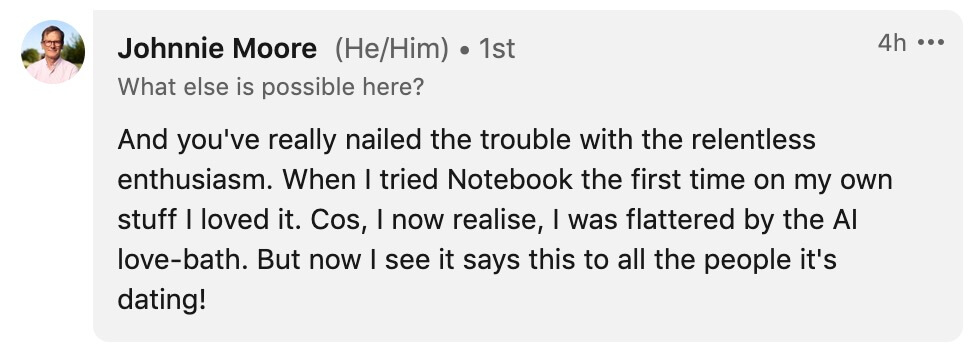 "And you've really nailed the trouble with the relentless enthusiasm. When I tried Notebook the first time on my own stuff I loved it. Cos, I now realise, I was flattered by the AI love-bath. But now I see it says this to all the people it's dating!" —Johnnie Moore