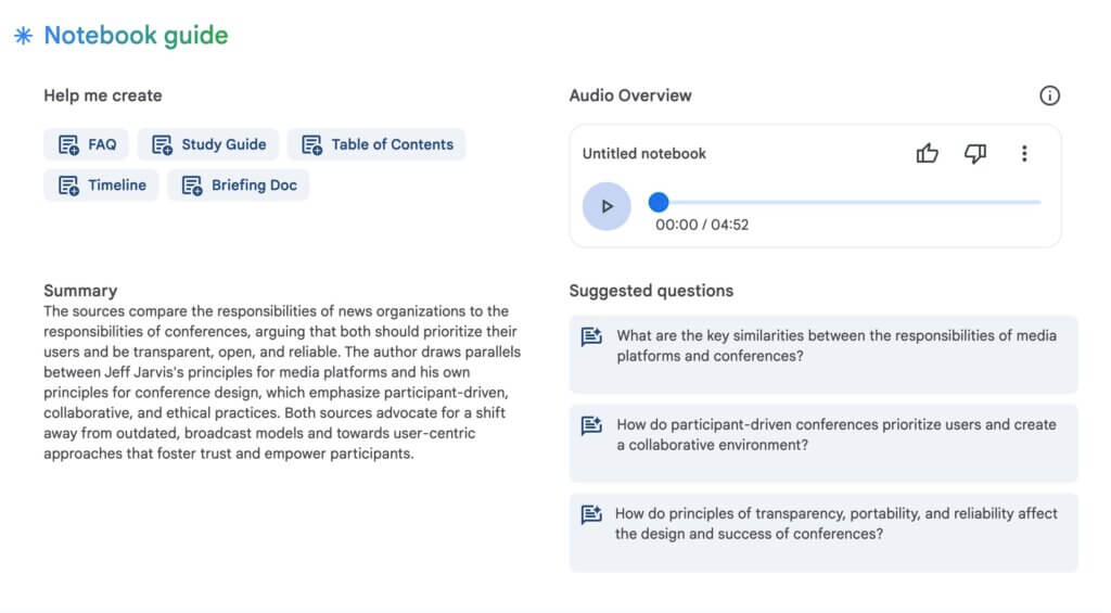 bogus audio discussions: Screenshot of the Notebook guide created for the text blog post. NotebookLM provides buttons to generate a FAQ, Study Guide, Table of Contents, Timeline, Briefing Doc plus a Summary, an Audio Overview, and some suggested questions. Summary The sources compare the responsibilities of news organizations to the responsibilities of conferences, arguing that both should prioritize their users and be transparent, open, and reliable. The author draws parallels between Jeff Jarvis's principles for media platforms and his own principles for conference design, which emphasize participant-driven, collaborative, and ethical practices. Both sources advocate for a shift away from outdated, broadcast models and towards user-centric approaches that foster trust and empower participants. 