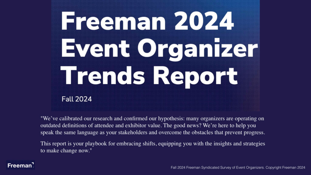 Freeman 2024 Event Organizer Trends Report We’ve calibrated our research and confirmed our hypothesis: many organizers are operating on outdated definitions of attendee and exhibitor value. The good news? We’re here to help you speak the same language as your stakeholders and overcome the obstacles that prevent progress. This report is your playbook for embracing shifts, equipping you with the insights and strategies to make change now. Fall 2024 Freeman Syndicated Survey of Event Organizers. Copyright Freeman 2024