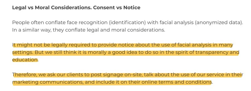 Legal vs Moral Considerations. Consent vs Notice People often conflate face recognition (identification) with facial analysis (anonymized data). In a similar way, they conflate legal and moral considerations. It might not be legally required to provide notice about the use of facial analysis in many settings. But we still think it is morally a good idea to do so in the spirit of transparency and education. Therefore, we ask our clients to post signage on-site, talk about the use of our service in their marketing communications, and include it on their online terms and conditions.