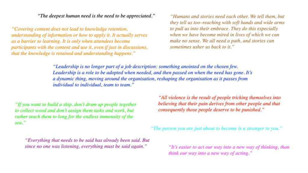 nine snippets of wisdom: "The deepest human need is the need to be appreciated." "Humans and stories need each other. We tell them, but they tell us too–reaching with soft hands and wide arms to pull us into their embrace. They do this especially when we have become mired in lives of which we can make no sense. We all need a path, and stories can sometimes usher us back to it." "Covering content does not lead to knowledge retention, understanding of information or how to apply it. It actually serves as a barrier to learning. It is only when attendees become participants with the content and use it, even if just in discussions, that the knowledge is retained and understanding happens." "Leadership is no longer part of a job description: something anointed on the chosen few. Leadership is a role to be adopted when needed, and then passed on when the need has gone. It's a dynamic thing, moving around the organisation, reshaping the organisation as it passes from individual to individual, team to team." "All violence is the result of people tricking themselves into believing that their pain derives from other people and that consequently those people deserve to be punished." "If you want to build a ship, don’t drum up people together to collect wood and don’t assign them tasks and work, but rather teach them to long for the endless immensity of the sea." "The person you are just about to become is a stranger to you." "Everything that needs to be said has already been said. But since no one was listening, everything must be said again." "It’s easier to act our way into a new way of thinking, than think our way into a new way of acting."